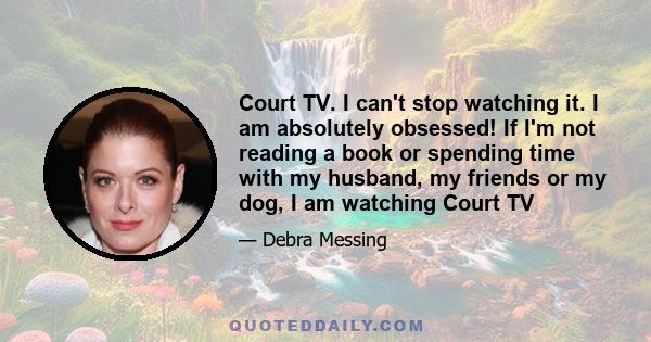 Court TV. I can't stop watching it. I am absolutely obsessed! If I'm not reading a book or spending time with my husband, my friends or my dog, I am watching Court TV