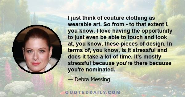 I just think of couture clothing as wearable art. So from - to that extent I, you know, I love having the opportunity to just even be able to touch and look at, you know, these pieces of design. In terms of, you know,