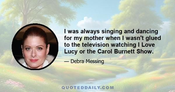 I was always singing and dancing for my mother when I wasn't glued to the television watching I Love Lucy or the Carol Burnett Show.