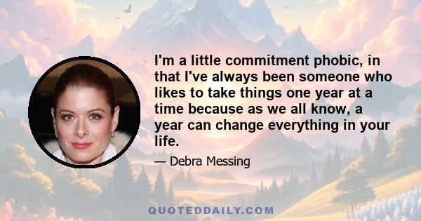 I'm a little commitment phobic, in that I've always been someone who likes to take things one year at a time because as we all know, a year can change everything in your life.