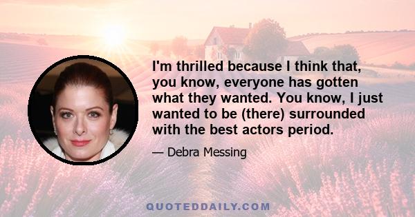 I'm thrilled because I think that, you know, everyone has gotten what they wanted. You know, I just wanted to be (there) surrounded with the best actors period.