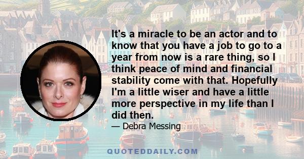 It's a miracle to be an actor and to know that you have a job to go to a year from now is a rare thing, so I think peace of mind and financial stability come with that. Hopefully I'm a little wiser and have a little