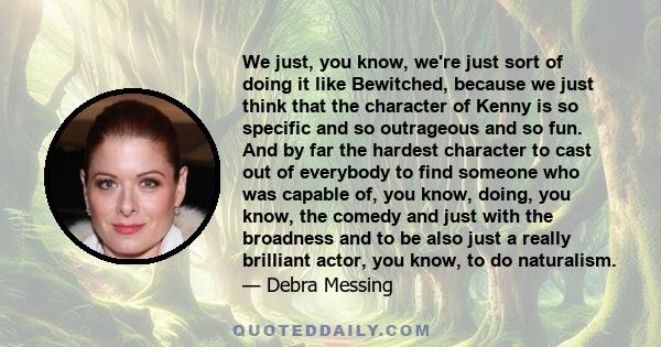 We just, you know, we're just sort of doing it like Bewitched, because we just think that the character of Kenny is so specific and so outrageous and so fun. And by far the hardest character to cast out of everybody to