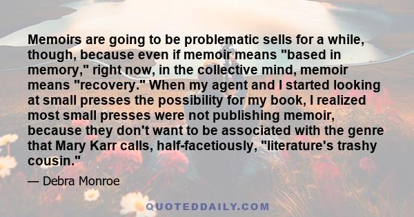 Memoirs are going to be problematic sells for a while, though, because even if memoir means based in memory, right now, in the collective mind, memoir means recovery. When my agent and I started looking at small presses 