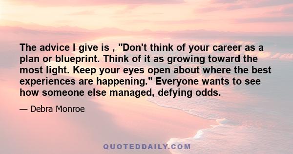 The advice I give is , Don't think of your career as a plan or blueprint. Think of it as growing toward the most light. Keep your eyes open about where the best experiences are happening. Everyone wants to see how