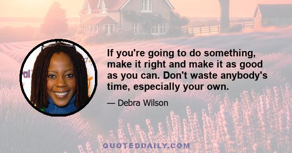 If you're going to do something, make it right and make it as good as you can. Don't waste anybody's time, especially your own.