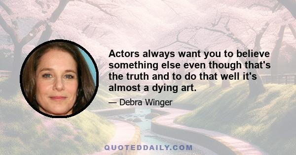 Actors always want you to believe something else even though that's the truth and to do that well it's almost a dying art.