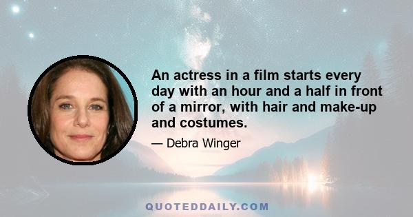 An actress in a film starts every day with an hour and a half in front of a mirror, with hair and make-up and costumes.