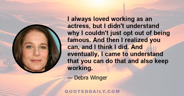 I always loved working as an actress, but I didn't understand why I couldn't just opt out of being famous. And then I realized you can, and I think I did. And eventually, I came to understand that you can do that and