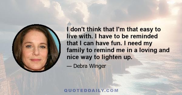 I don't think that I'm that easy to live with. I have to be reminded that I can have fun. I need my family to remind me in a loving and nice way to lighten up.