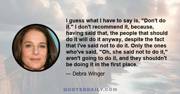 I guess what I have to say is, Don't do it. I don't recommend it, because, having said that, the people that should do it will do it anyway, despite the fact that I've said not to do it. Only the ones who've said, Oh,