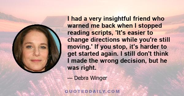 I had a very insightful friend who warned me back when I stopped reading scripts, 'It's easier to change directions while you're still moving.' If you stop, it's harder to get started again. I still don't think I made