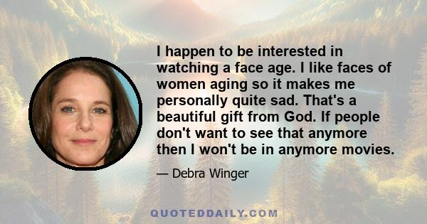 I happen to be interested in watching a face age. I like faces of women aging so it makes me personally quite sad. That's a beautiful gift from God. If people don't want to see that anymore then I won't be in anymore