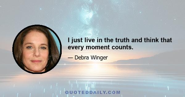 I just live in the truth and think that every moment counts.