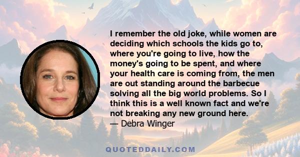 I remember the old joke, while women are deciding which schools the kids go to, where you're going to live, how the money's going to be spent, and where your health care is coming from, the men are out standing around