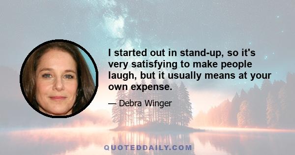 I started out in stand-up, so it's very satisfying to make people laugh, but it usually means at your own expense.