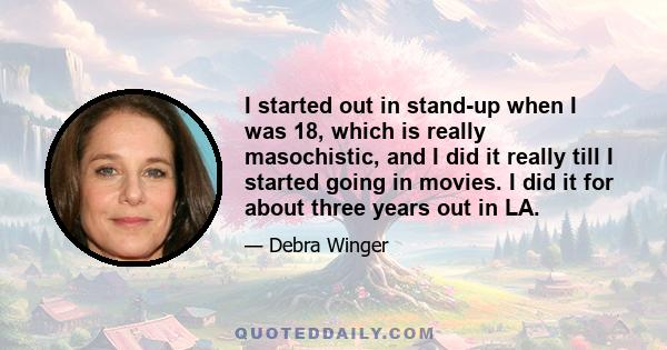 I started out in stand-up when I was 18, which is really masochistic, and I did it really till I started going in movies. I did it for about three years out in LA.