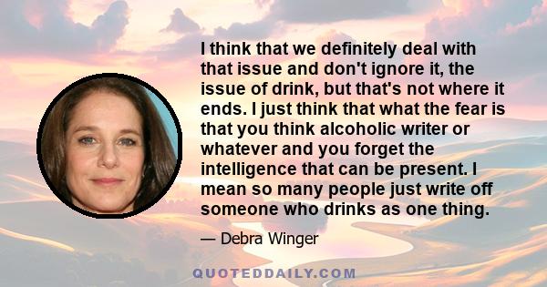 I think that we definitely deal with that issue and don't ignore it, the issue of drink, but that's not where it ends. I just think that what the fear is that you think alcoholic writer or whatever and you forget the