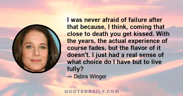 I was never afraid of failure after that because, I think, coming that close to death you get kissed. With the years, the actual experience of course fades, but the flavor of it doesn't. I just had a real sense of what