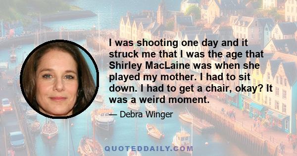 I was shooting one day and it struck me that I was the age that Shirley MacLaine was when she played my mother. I had to sit down. I had to get a chair, okay? It was a weird moment.