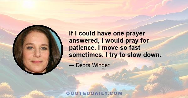 If I could have one prayer answered, I would pray for patience. I move so fast sometimes. I try to slow down.