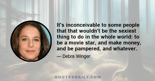 It's inconceivable to some people that that wouldn't be the sexiest thing to do in the whole world: to be a movie star, and make money, and be pampered, and whatever.