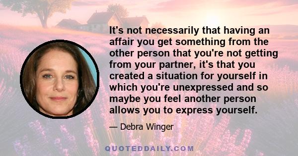 It's not necessarily that having an affair you get something from the other person that you're not getting from your partner, it's that you created a situation for yourself in which you're unexpressed and so maybe you