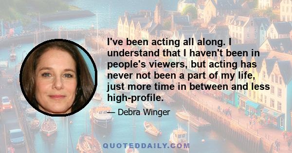 I've been acting all along. I understand that I haven't been in people's viewers, but acting has never not been a part of my life, just more time in between and less high-profile.