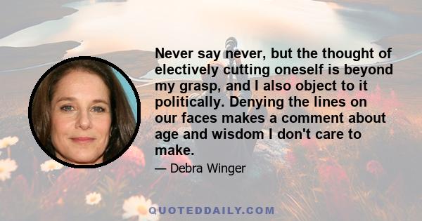 Never say never, but the thought of electively cutting oneself is beyond my grasp, and I also object to it politically. Denying the lines on our faces makes a comment about age and wisdom I don't care to make.