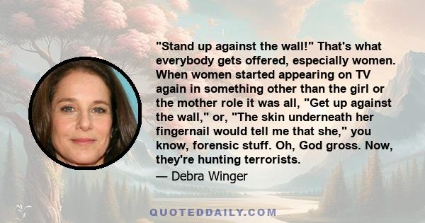 Stand up against the wall! That's what everybody gets offered, especially women. When women started appearing on TV again in something other than the girl or the mother role it was all, Get up against the wall, or, The