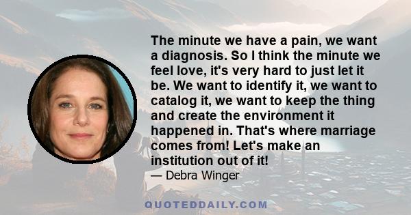 The minute we have a pain, we want a diagnosis. So I think the minute we feel love, it's very hard to just let it be. We want to identify it, we want to catalog it, we want to keep the thing and create the environment