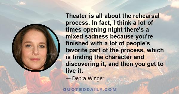 Theater is all about the rehearsal process. In fact, I think a lot of times opening night there's a mixed sadness because you're finished with a lot of people's favorite part of the process, which is finding the