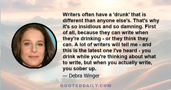 Writers often have a 'drunk' that is different than anyone else's. That's why it's so insidious and so damning. First of all, because they can write when they're drinking - or they think they can. A lot of writers will