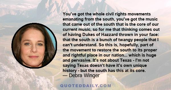 You've got the whole civil rights movements emanating from the south, you've got the music that came out of the south that is the core of our current music, so for me that thinking comes out of having Dukes of Hazzard