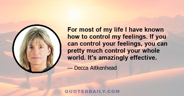 For most of my life I have known how to control my feelings. If you can control your feelings, you can pretty much control your whole world. It's amazingly effective.