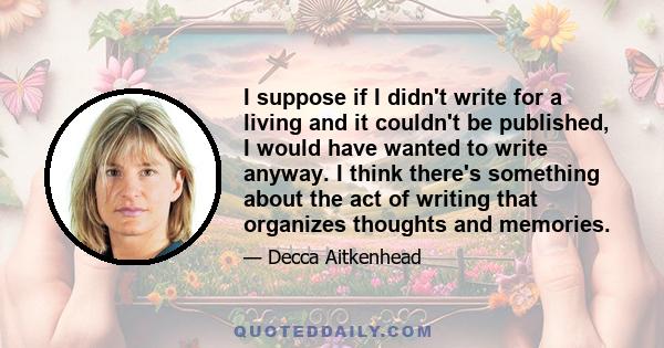 I suppose if I didn't write for a living and it couldn't be published, I would have wanted to write anyway. I think there's something about the act of writing that organizes thoughts and memories.