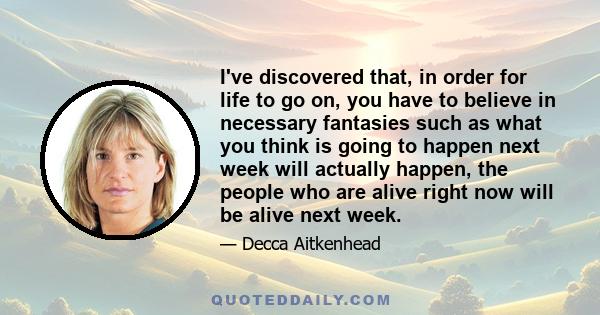 I've discovered that, in order for life to go on, you have to believe in necessary fantasies such as what you think is going to happen next week will actually happen, the people who are alive right now will be alive