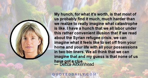 My hunch, for what it's worth, is that most of us probably find it much, much harder than we realize to really imagine what catastrophe is like. I have a hunch that we all labor under this rather convenient illusion