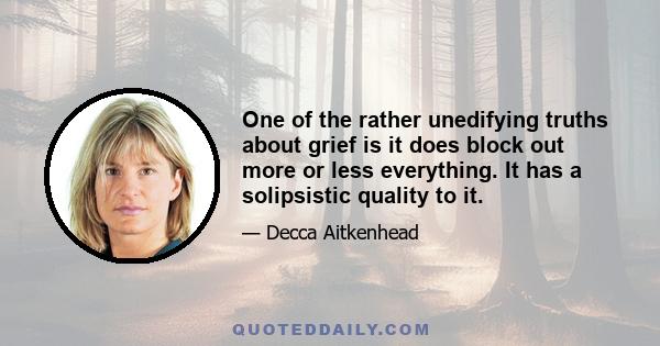 One of the rather unedifying truths about grief is it does block out more or less everything. It has a solipsistic quality to it.