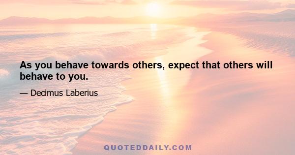 As you behave towards others, expect that others will behave to you.