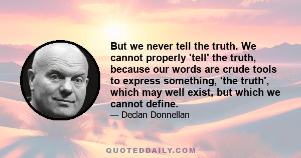 But we never tell the truth. We cannot properly 'tell' the truth, because our words are crude tools to express something, 'the truth', which may well exist, but which we cannot define.