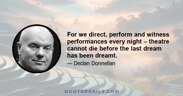 For we direct, perform and witness performances every night – theatre cannot die before the last dream has been dreamt.