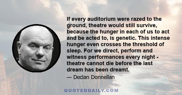 If every auditorium were razed to the ground, theatre would still survive, because the hunger in each of us to act and be acted to, is genetic. This intense hunger even crosses the threshold of sleep. For we direct,