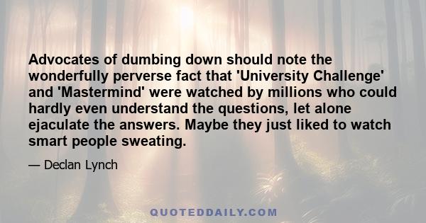 Advocates of dumbing down should note the wonderfully perverse fact that 'University Challenge' and 'Mastermind' were watched by millions who could hardly even understand the questions, let alone ejaculate the answers.