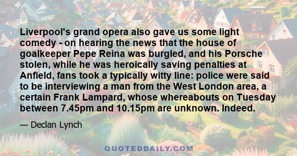 Liverpool's grand opera also gave us some light comedy - on hearing the news that the house of goalkeeper Pepe Reina was burgled, and his Porsche stolen, while he was heroically saving penalties at Anfield, fans took a