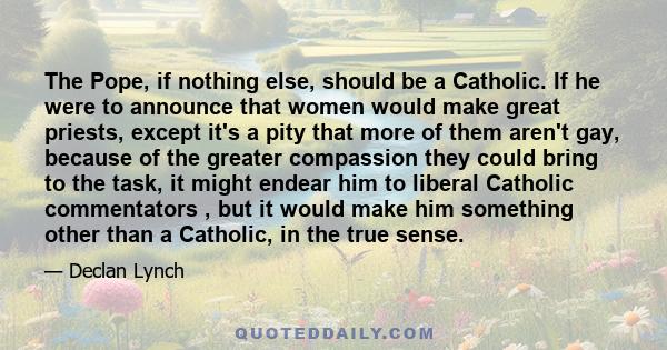 The Pope, if nothing else, should be a Catholic. If he were to announce that women would make great priests, except it's a pity that more of them aren't gay, because of the greater compassion they could bring to the