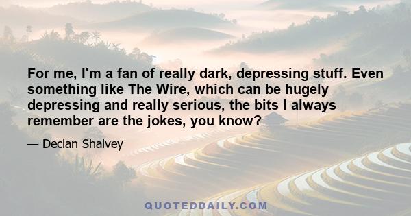 For me, I'm a fan of really dark, depressing stuff. Even something like The Wire, which can be hugely depressing and really serious, the bits I always remember are the jokes, you know?