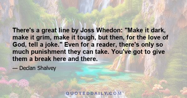 There's a great line by Joss Whedon: Make it dark, make it grim, make it tough, but then, for the love of God, tell a joke. Even for a reader, there's only so much punishment they can take. You've got to give them a