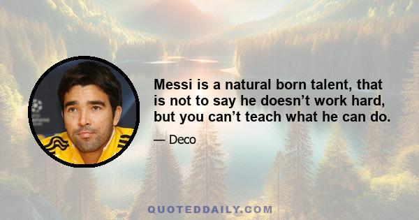 Messi is a natural born talent, that is not to say he doesn’t work hard, but you can’t teach what he can do.