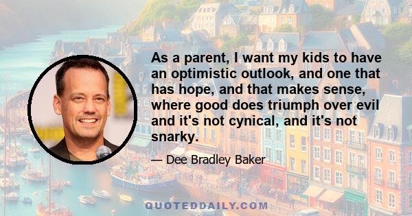 As a parent, I want my kids to have an optimistic outlook, and one that has hope, and that makes sense, where good does triumph over evil and it's not cynical, and it's not snarky.